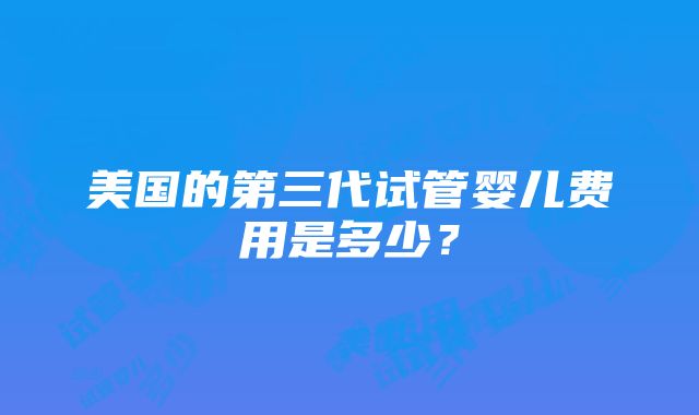 美国的第三代试管婴儿费用是多少？