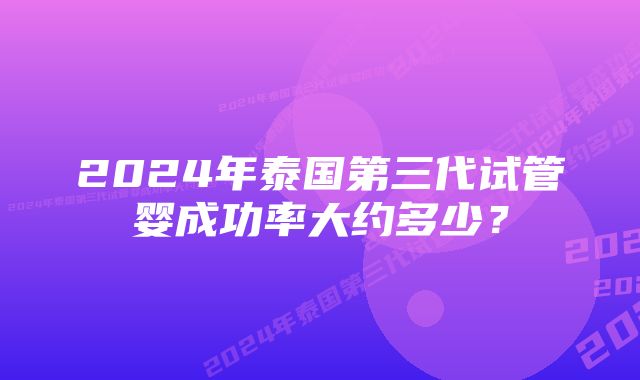 2024年泰国第三代试管婴成功率大约多少？