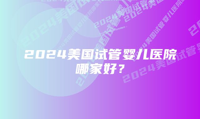 2024美国试管婴儿医院哪家好？