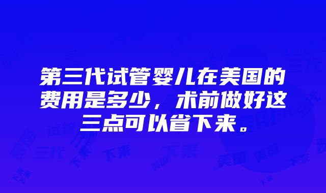 第三代试管婴儿在美国的费用是多少，术前做好这三点可以省下来。