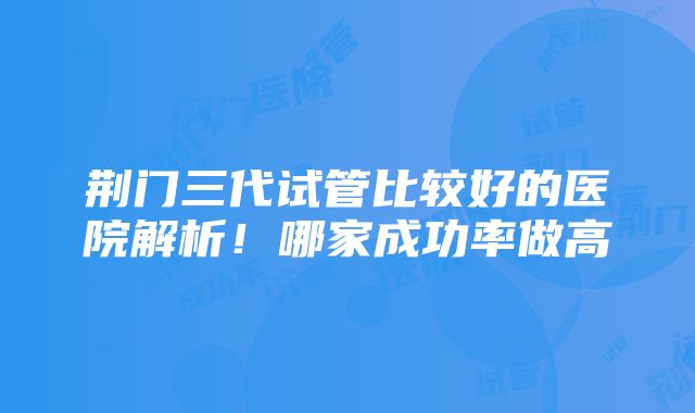 荆门三代试管比较好的医院解析！哪家成功率做高