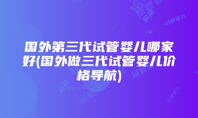 国外第三代试管婴儿哪家好(国外做三代试管婴儿价格导航)