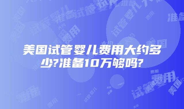 美国试管婴儿费用大约多少?准备10万够吗?