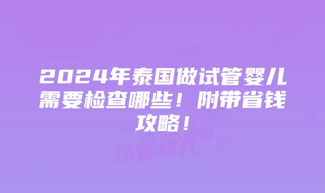 2024年泰国做试管婴儿需要检查哪些！附带省钱攻略！