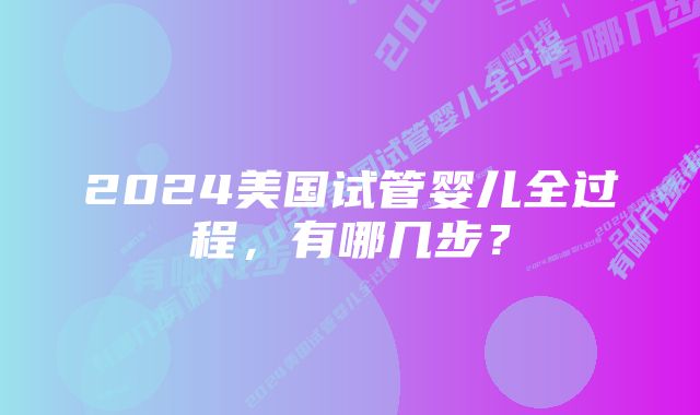 2024美国试管婴儿全过程，有哪几步？