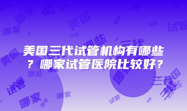 美国三代试管机构有哪些？哪家试管医院比较好？