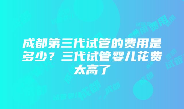 成都第三代试管的费用是多少？三代试管婴儿花费太高了