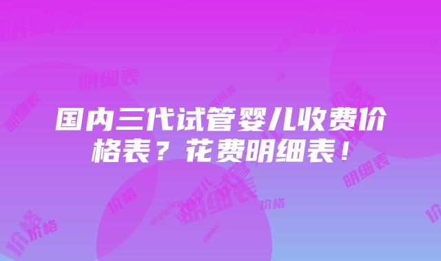 国内三代试管婴儿收费价格表？花费明细表！