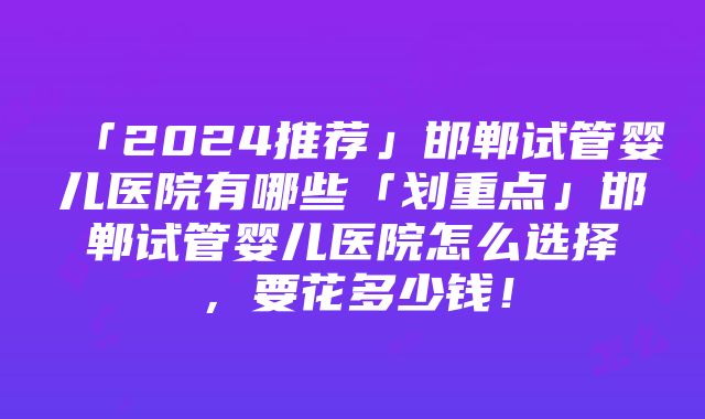 「2024推荐」邯郸试管婴儿医院有哪些「划重点」邯郸试管婴儿医院怎么选择，要花多少钱！