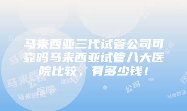 马来西亚三代试管公司可靠吗马来西亚试管八大医院比较，有多少钱！