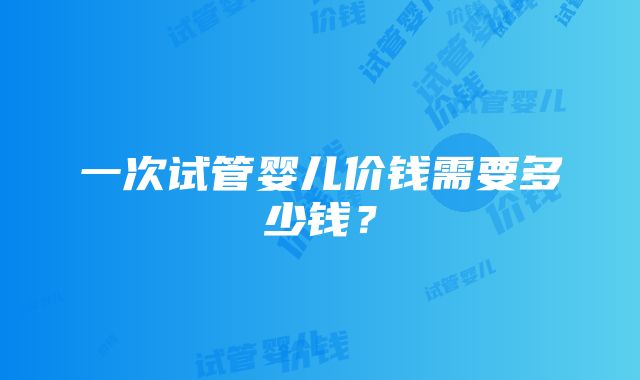 一次试管婴儿价钱需要多少钱？