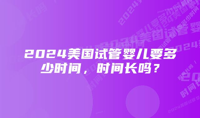 2024美国试管婴儿要多少时间，时间长吗？