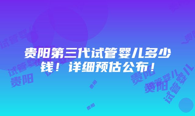 贵阳第三代试管婴儿多少钱！详细预估公布！