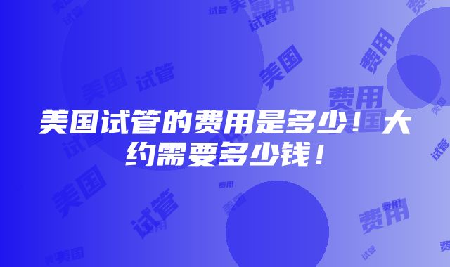 美国试管的费用是多少！大约需要多少钱！