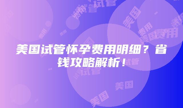 美国试管怀孕费用明细？省钱攻略解析！