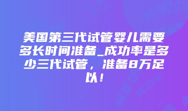 美国第三代试管婴儿需要多长时间准备_成功率是多少三代试管，准备8万足以！