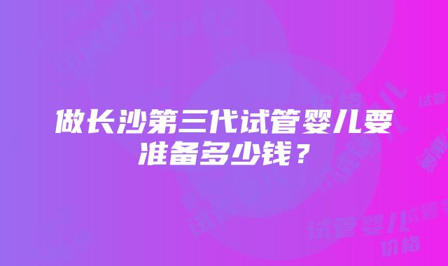 做长沙第三代试管婴儿要准备多少钱？