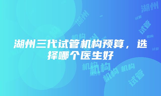 湖州三代试管机构预算，选择哪个医生好