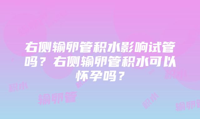 右侧输卵管积水影响试管吗？右侧输卵管积水可以怀孕吗？