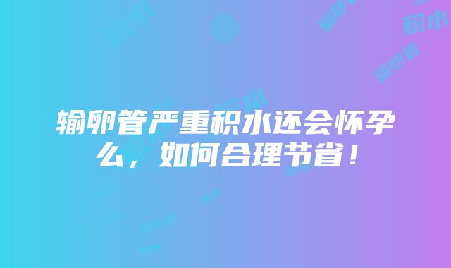 输卵管严重积水还会怀孕么，如何合理节省！