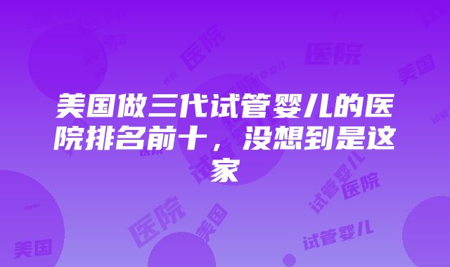 美国做三代试管婴儿的医院排名前十，没想到是这家