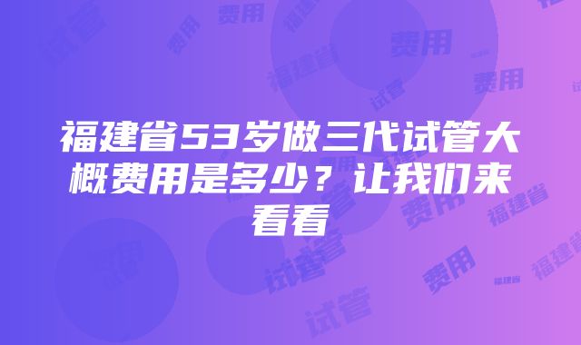 福建省53岁做三代试管大概费用是多少？让我们来看看