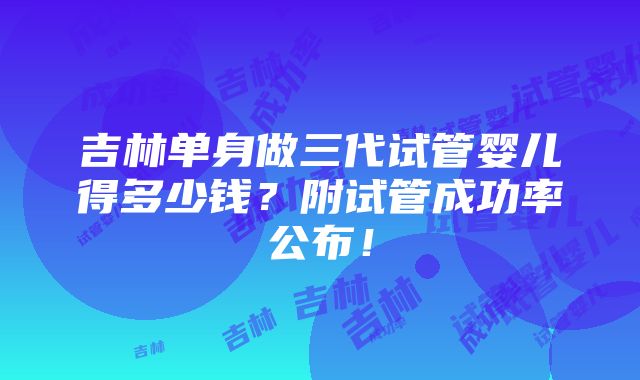 吉林单身做三代试管婴儿得多少钱？附试管成功率公布！