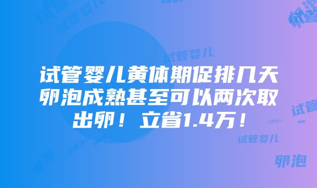 试管婴儿黄体期促排几天卵泡成熟甚至可以两次取出卵！立省1.4万！