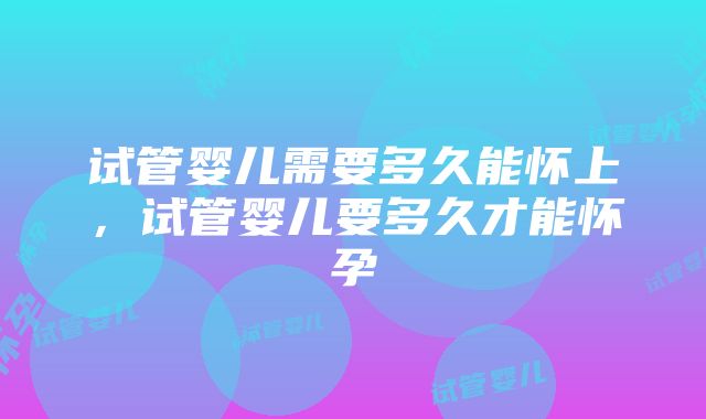 试管婴儿需要多久能怀上,试管婴儿要多久才能怀孕