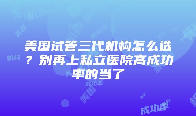 美国试管三代机构怎么选？别再上私立医院高成功率的当了