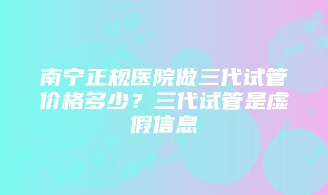 南宁正规医院做三代试管价格多少？三代试管是虚假信息