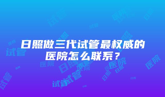 日照做三代试管最权威的医院怎么联系？