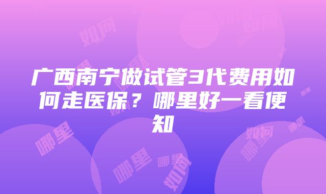 广西南宁做试管3代费用如何走医保？哪里好一看便知