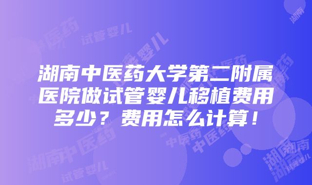 湖南中医药大学第二附属医院做试管婴儿移植费用多少？费用怎么计算！