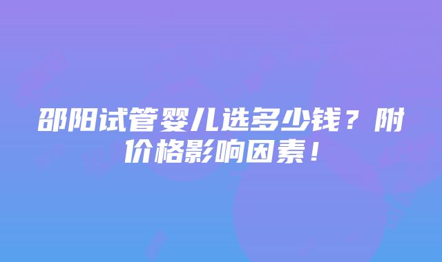 邵阳试管婴儿选多少钱？附价格影响因素！