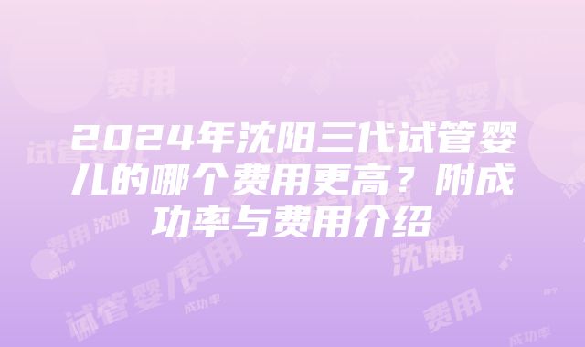 2024年沈阳三代试管婴儿的哪个费用更高？附成功率与费用介绍