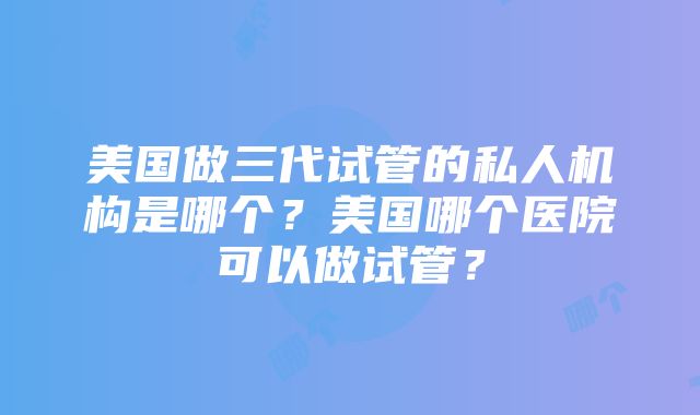 美国做三代试管的私人机构是哪个？美国哪个医院可以做试管？