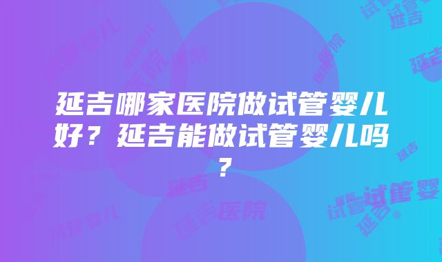 延吉哪家医院做试管婴儿好？延吉能做试管婴儿吗？