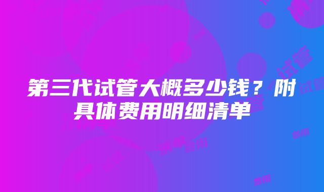 第三代试管大概多少钱？附具体费用明细清单