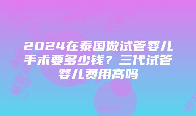 2024在泰国做试管婴儿手术要多少钱？三代试管婴儿费用高吗