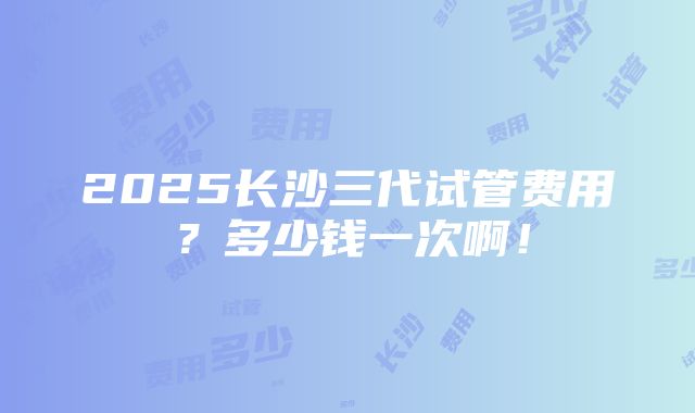 2025长沙三代试管费用？多少钱一次啊！