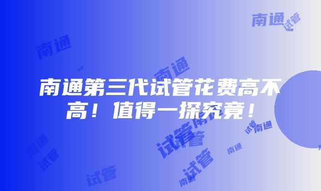 南通第三代试管花费高不高！值得一探究竟！