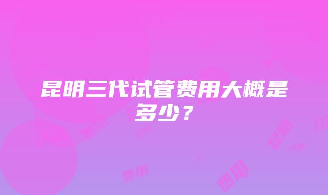 昆明三代试管费用大概是多少？