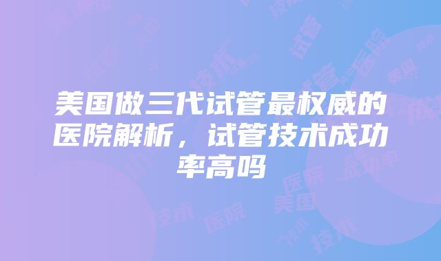 美国做三代试管最权威的医院解析，试管技术成功率高吗