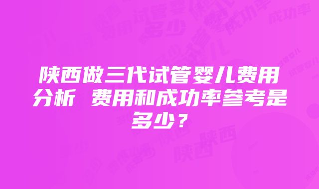 陕西做三代试管婴儿费用分析 费用和成功率参考是多少？