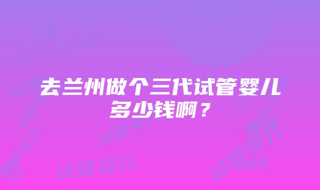 去兰州做个三代试管婴儿多少钱啊？