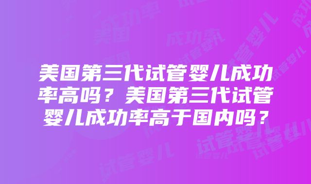 美国第三代试管婴儿成功率高吗？美国第三代试管婴儿成功率高于国内吗？