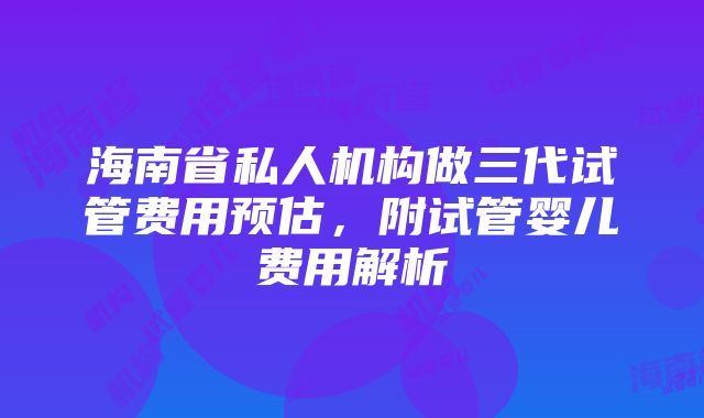 海南省私人机构做三代试管费用预估，附试管婴儿费用解析