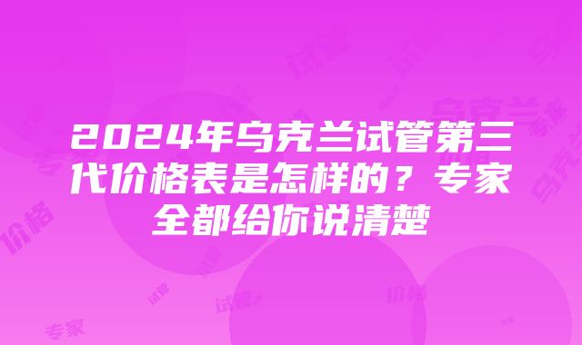 2024年乌克兰试管第三代价格表是怎样的？专家全都给你说清楚