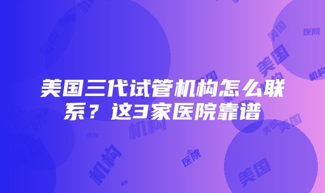 美国三代试管机构怎么联系？这3家医院靠谱